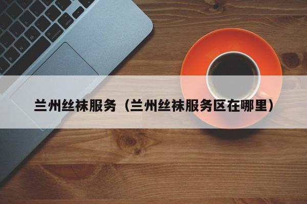 兰州丝袜服务（兰州丝袜服务区在哪里）
