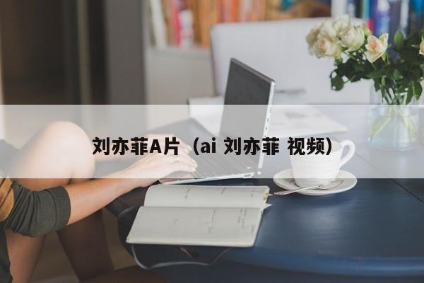 刘亦菲A片(ai 刘亦菲 视频)