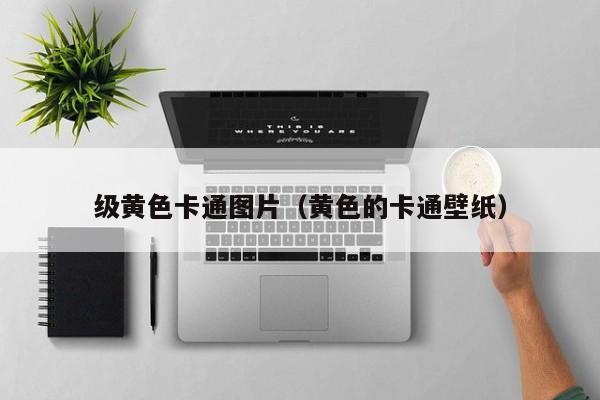 级黄色卡通图片(黄色的卡通壁纸)