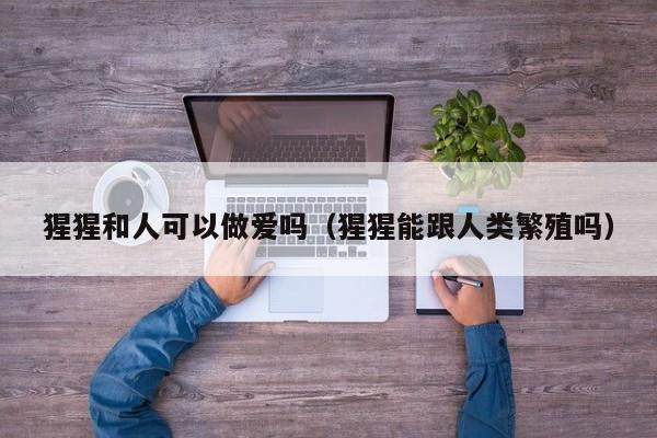 猩猩和人可以做爱吗(猩猩能跟人类繁殖吗)