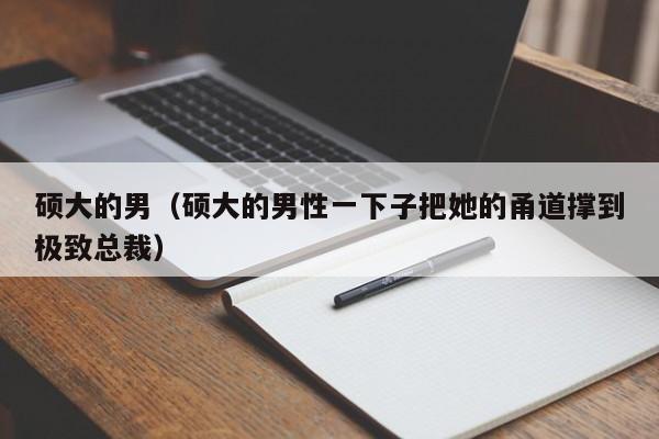 硕大的男(硕大的男性一下子把她的甬道撑到极致总裁)