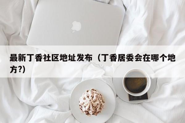最新丁香社区地址发布(丁香居委会在哪个地方?)