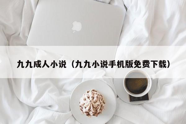 九九成人小说(九九小说手机版免费下载)