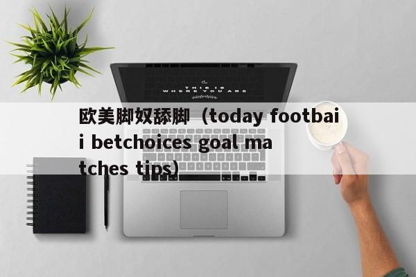 欧美脚奴舔脚(today footbaii betchoices goal matches tips)