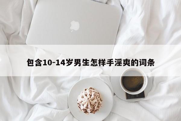 包含10-14岁男生怎样手淫爽的词条