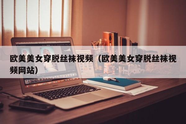 欧美美女穿脱丝袜视频(欧美美女穿脱丝袜视频网站)