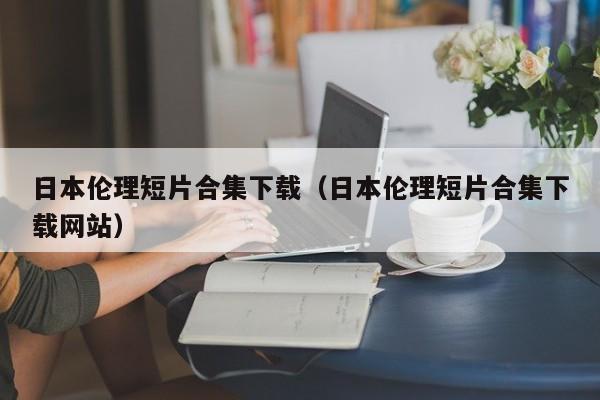 日本伦理短片合集下载(日本伦理短片合集下载网站)