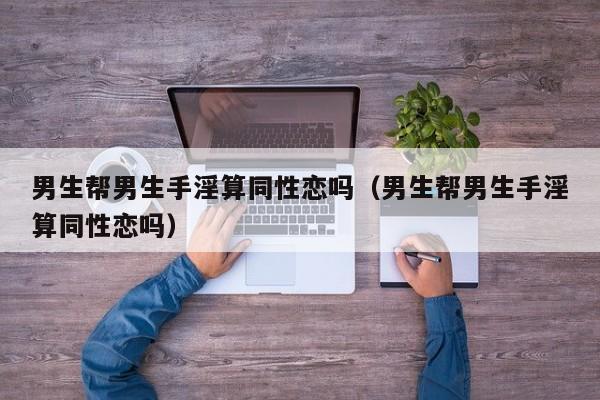 男生帮男生手淫算同性恋吗(男生帮男生手淫算同性恋吗)