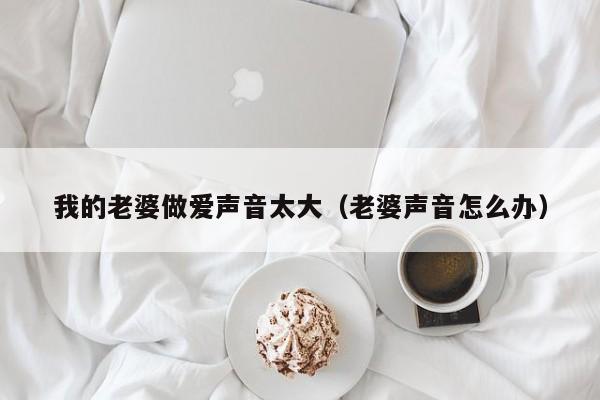 我的老婆做爱声音太大(老婆声音怎么办)