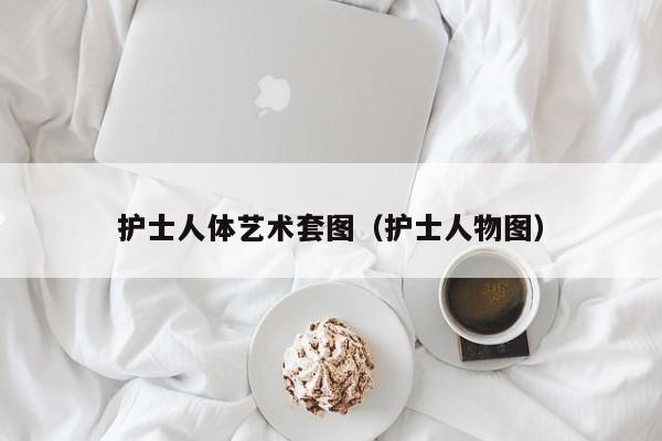 护士人体艺术套图(护士人物图)
