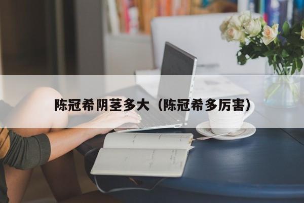陈冠希阴茎多大(陈冠希多厉害)