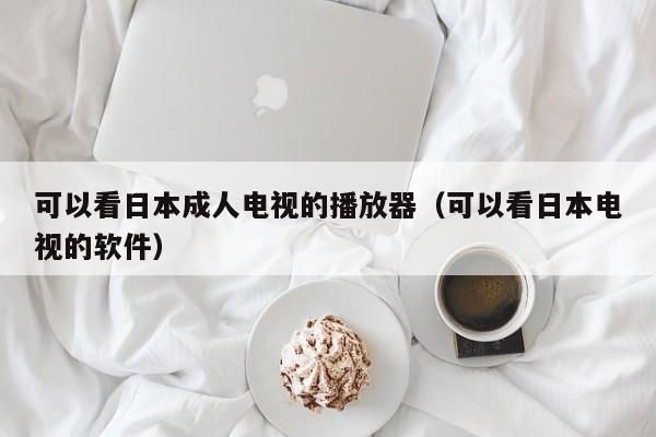 可以看日本成人电视的播放器(可以看日本电视的软件)