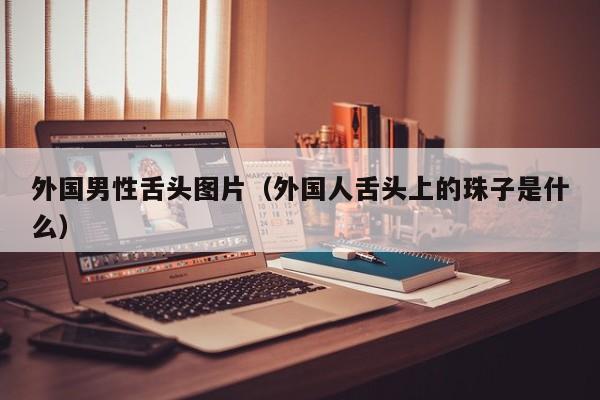 外国男性舌头图片(外国人舌头上的珠子是什么)