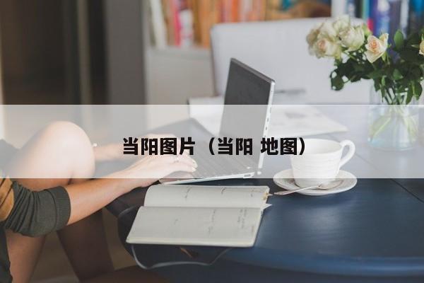 当阳图片(当阳 地图)