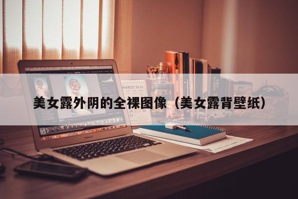 美女露外阴的全裸图像(美女露背壁纸)