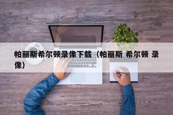 帕丽斯希尔顿录像下载(帕丽斯 希尔顿 录像)