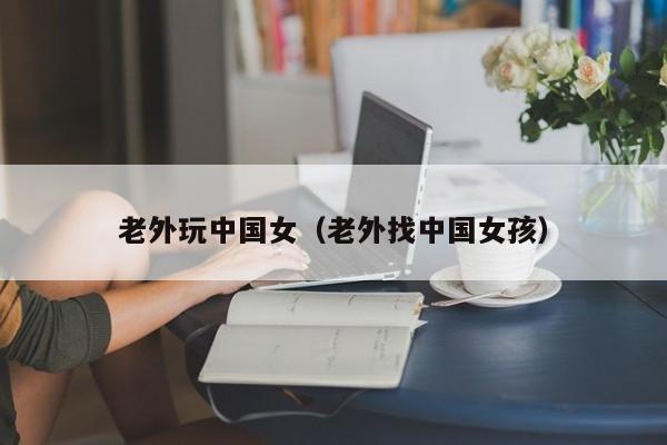 老外玩中国女(老外找中国女孩)