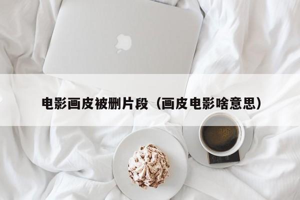 电影画皮被删片段(画皮电影啥意思)