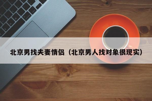 北京男找夫妻情侣(北京男人找对象很现实)