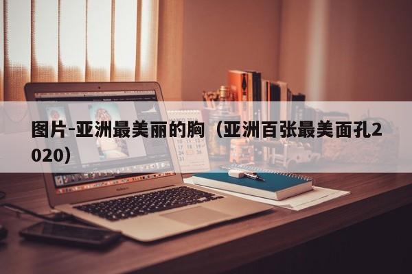 图片-亚洲最美丽的胸(亚洲百张最美面孔2020)
