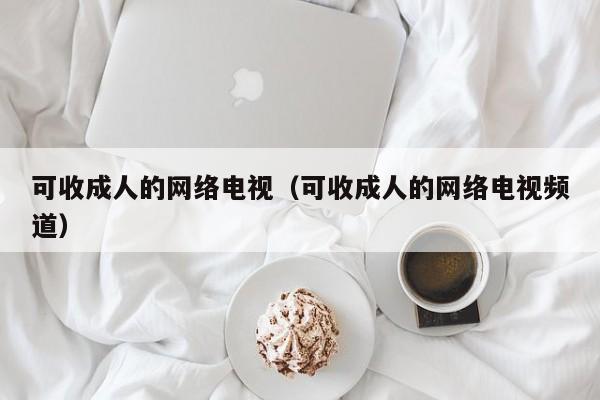 可收成人的网络电视(可收成人的网络电视频道)