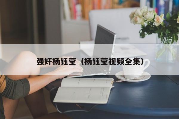 强奸杨钰莹(杨钰莹视频全集)
