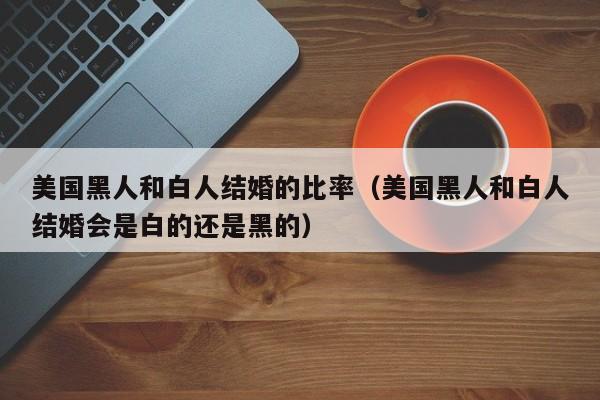 美国黑人和白人结婚的比率(美国黑人和白人结婚会是白的还是黑的)