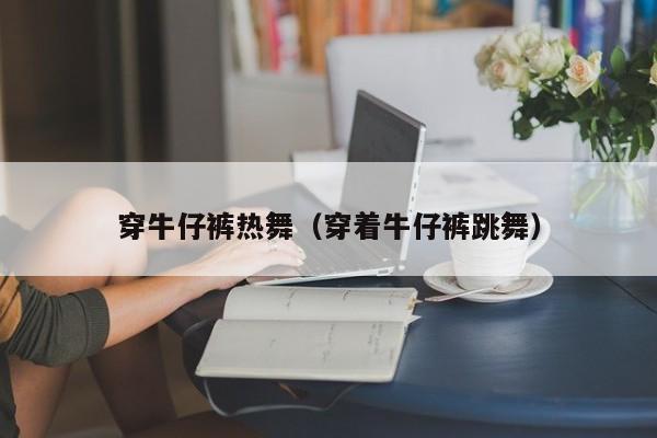 穿牛仔裤热舞(穿着牛仔裤跳舞)