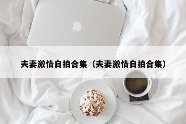 夫妻激情自拍合集(夫妻激情自拍合集)