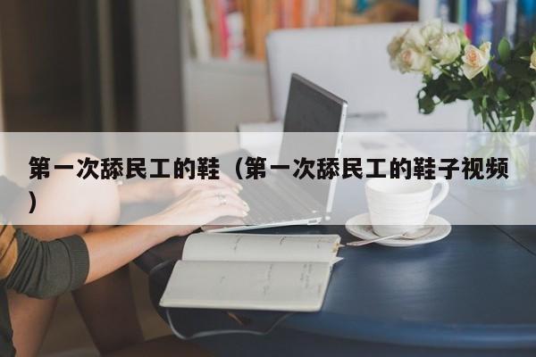 第一次舔民工的鞋(第一次舔民工的鞋子视频)