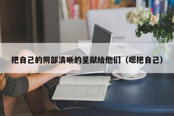 把自己的阴部清晰的呈献给他们(嗯把自己)