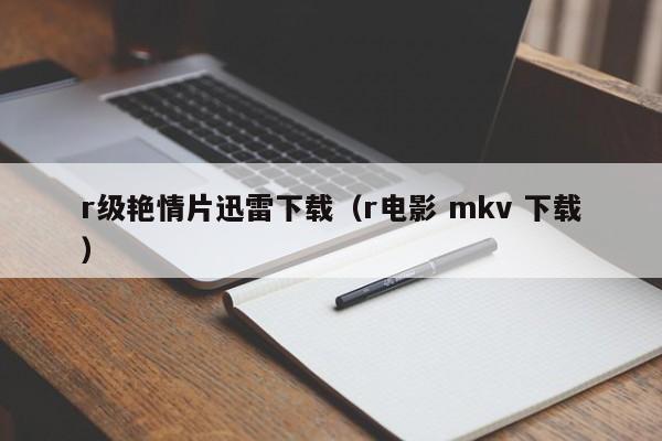 r级艳情片迅雷下载(r电影 mkv 下载)