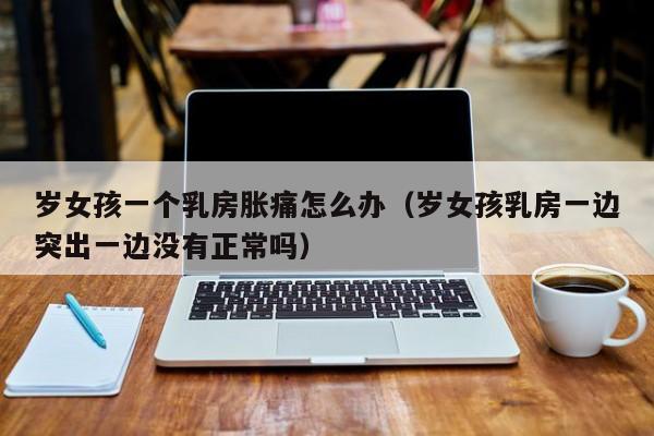 岁女孩一个乳房胀痛怎么办(岁女孩乳房一边突出一边没有正常吗)