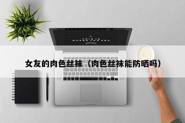 女友的肉色丝袜(肉色丝袜能防晒吗)