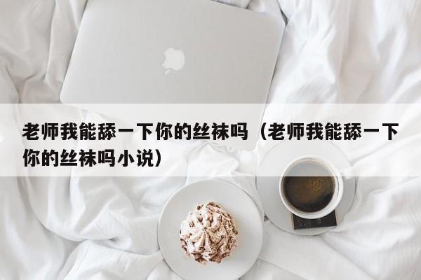 老师我能舔一下你的丝袜吗(老师我能舔一下你的丝袜吗小说)