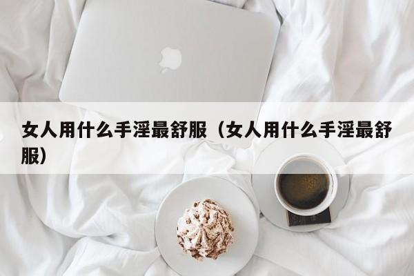 女人用什么手淫最舒服(女人用什么手淫最舒服)