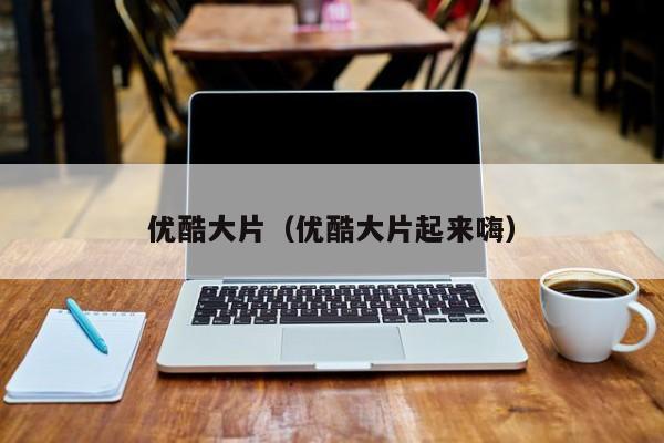 优酷大片(优酷大片起来嗨)