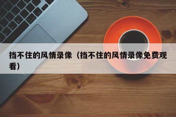 挡不住的风情录像(挡不住的风情录像免费观看)