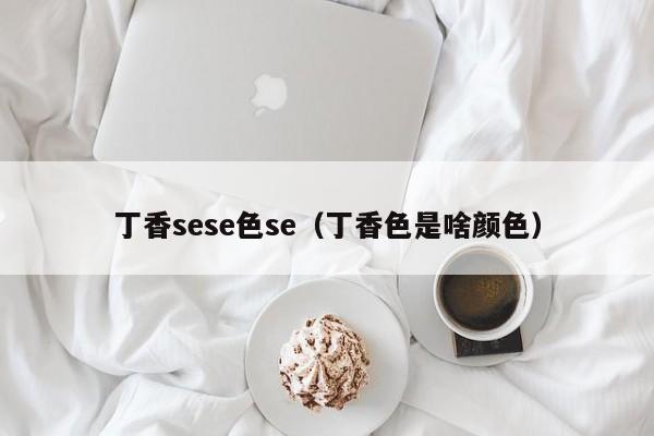 丁香sese色se(丁香色是啥颜色)