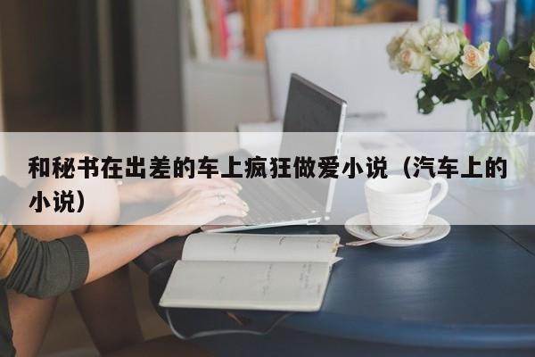 和秘书在出差的车上疯狂做爱小说(汽车上的小说)