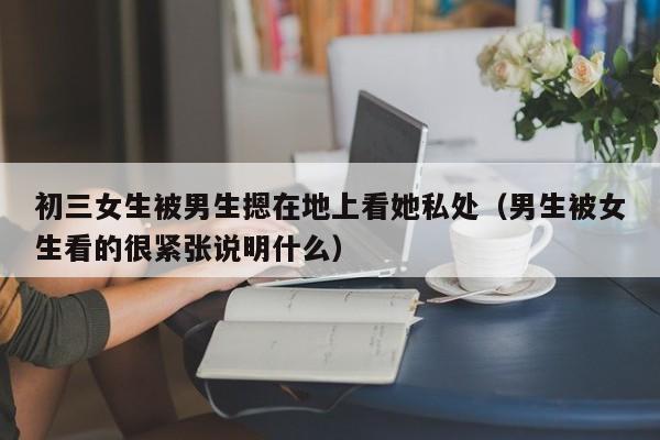 初三女生被男生摁在地上看她私处(男生被女生看的很紧张说明什么)