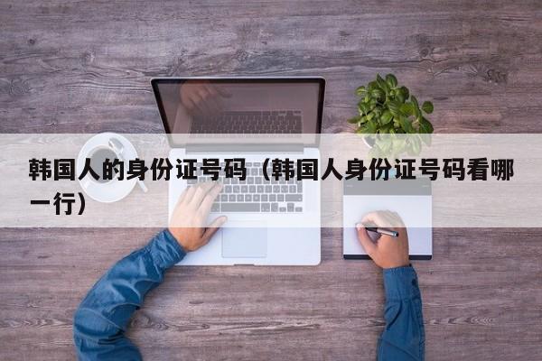 韩国人的身份证号码(韩国人身份证号码看哪一行)