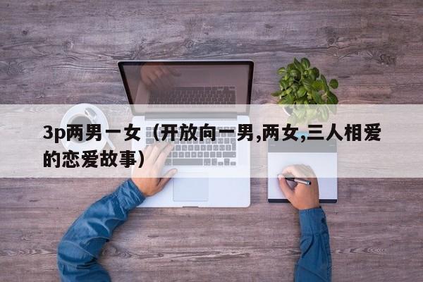 3p两男一女(开放向一男,两女,三人相爱的恋爱故事)