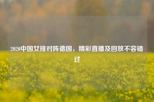 2020中国女排对阵德国，精彩直播及回放不容错过